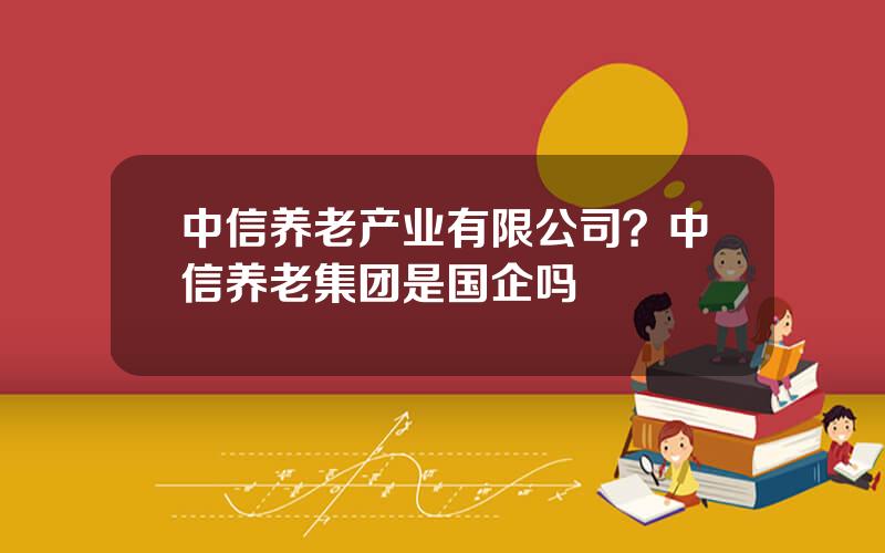 中信养老产业有限公司？中信养老集团是国企吗