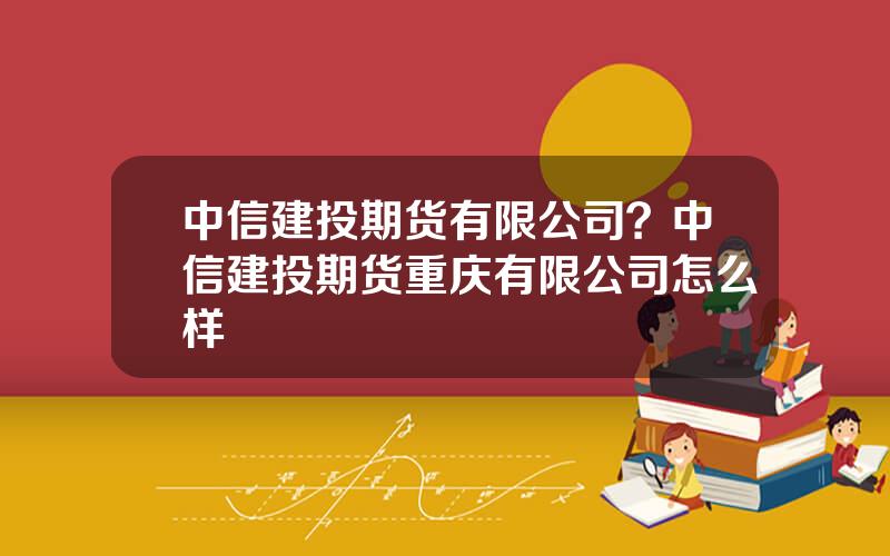 中信建投期货有限公司？中信建投期货重庆有限公司怎么样