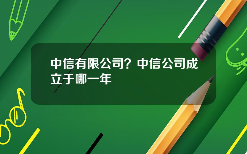 中信有限公司？中信公司成立于哪一年