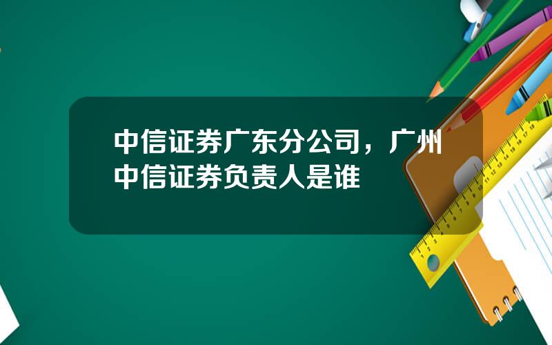 中信证券广东分公司，广州中信证券负责人是谁