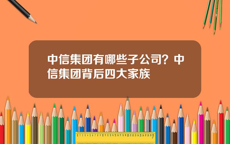 中信集团有哪些子公司？中信集团背后四大家族