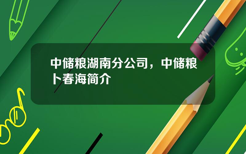 中储粮湖南分公司，中储粮卜春海简介