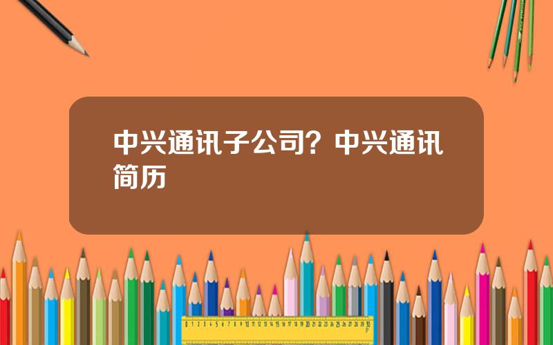 中兴通讯子公司？中兴通讯简历