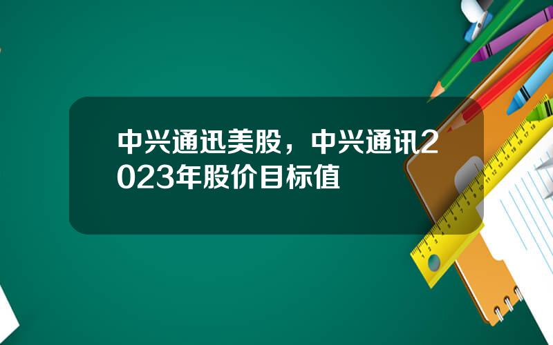 中兴通迅美股，中兴通讯2023年股价目标值