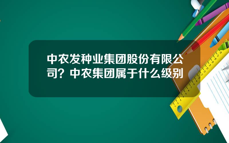 中农发种业集团股份有限公司？中农集团属于什么级别