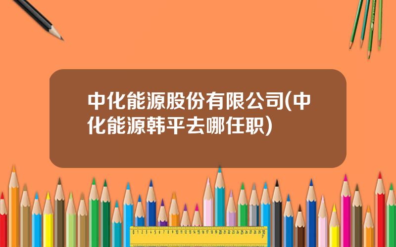 中化能源股份有限公司(中化能源韩平去哪任职)