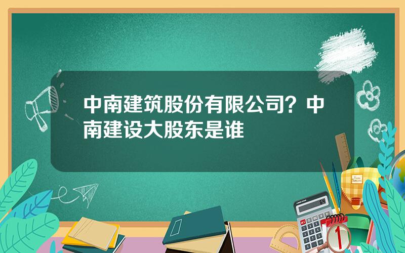 中南建筑股份有限公司？中南建设大股东是谁