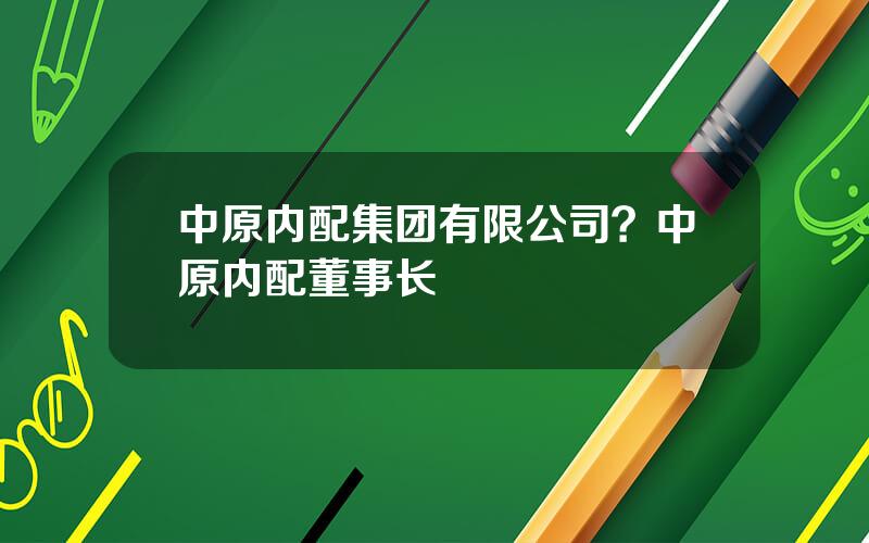 中原内配集团有限公司？中原内配董事长