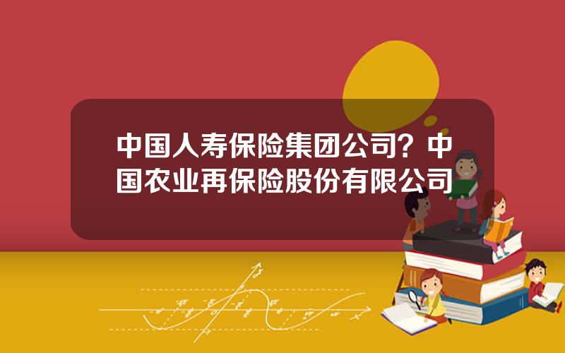 中国人寿保险集团公司？中国农业再保险股份有限公司