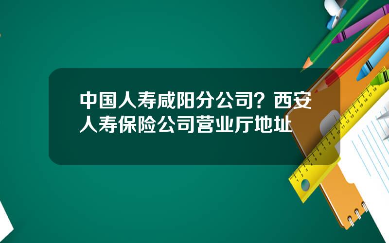 中国人寿咸阳分公司？西安人寿保险公司营业厅地址