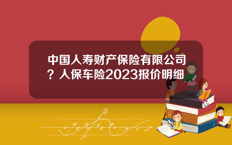 中国人寿财产保险有限公司？人保车险2023报价明细