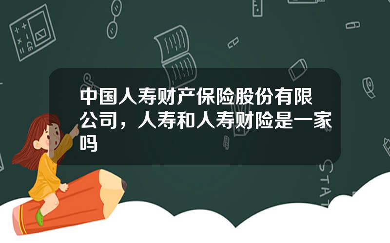 中国人寿财产保险股份有限公司，人寿和人寿财险是一家吗