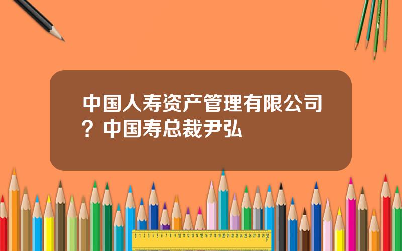 中国人寿资产管理有限公司？中国寿总裁尹弘