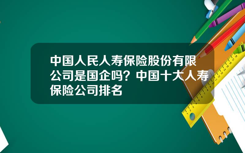 中国人民人寿保险股份有限公司是国企吗？中国十大人寿保险公司排名