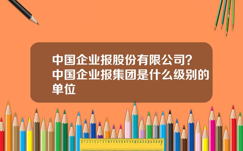 中国企业报股份有限公司？中国企业报集团是什么级别的单位