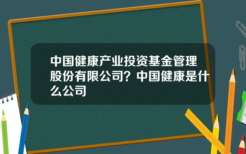 中国健康产业投资基金管理股份有限公司？中国健康是什么公司