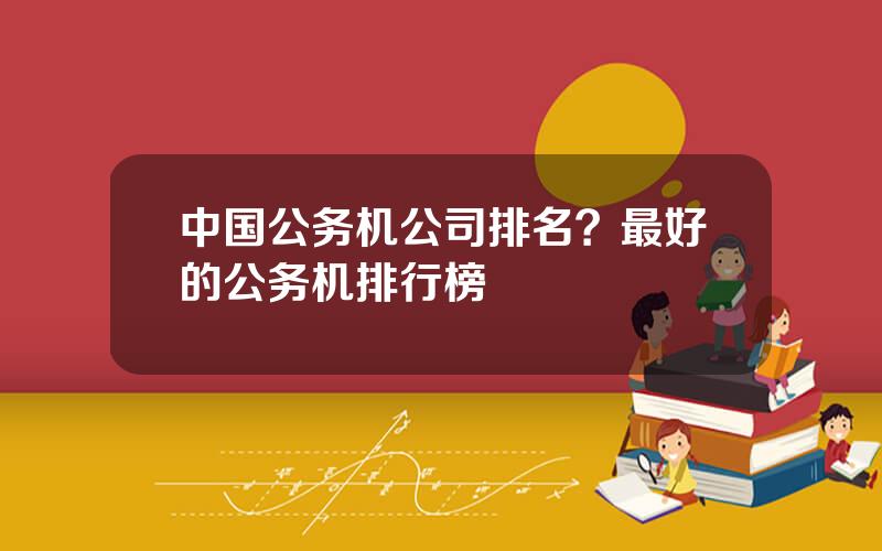 中国公务机公司排名？最好的公务机排行榜