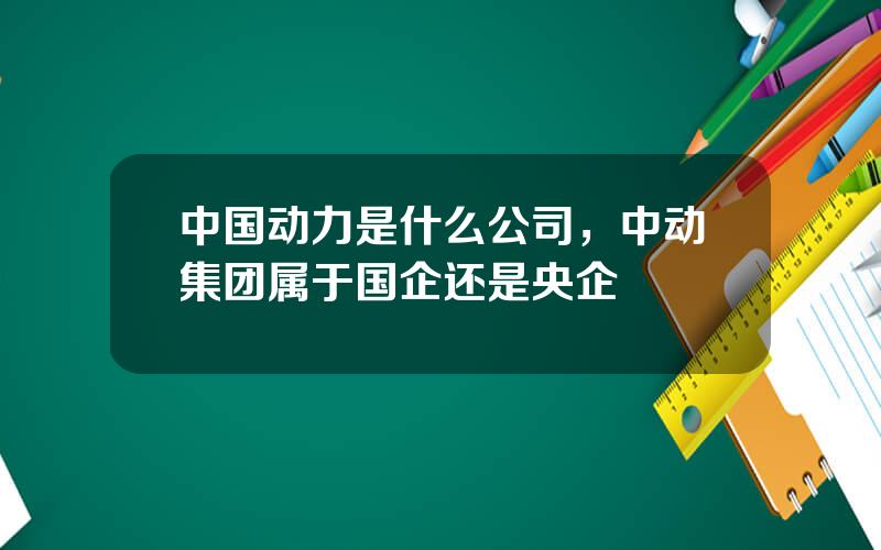 中国动力是什么公司，中动集团属于国企还是央企