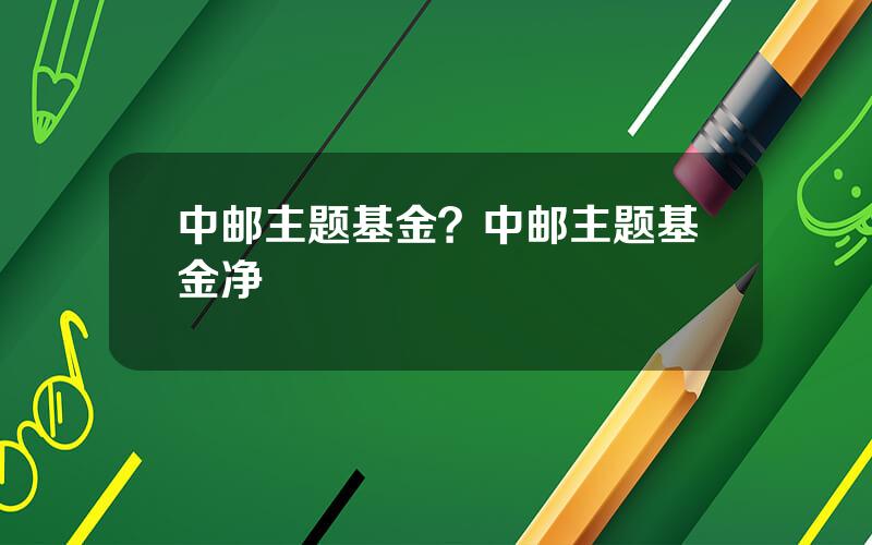 中邮主题基金？中邮主题基金净