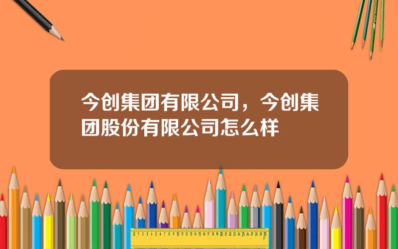 今创集团有限公司，今创集团股份有限公司怎么样