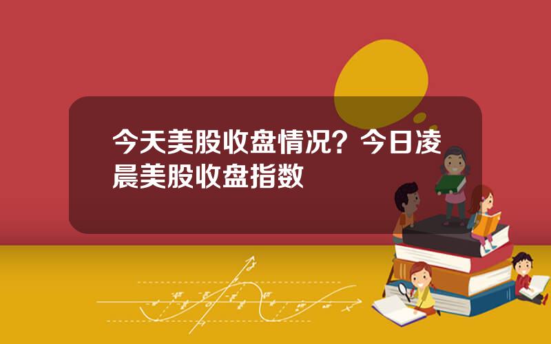 今天美股收盘情况？今日凌晨美股收盘指数