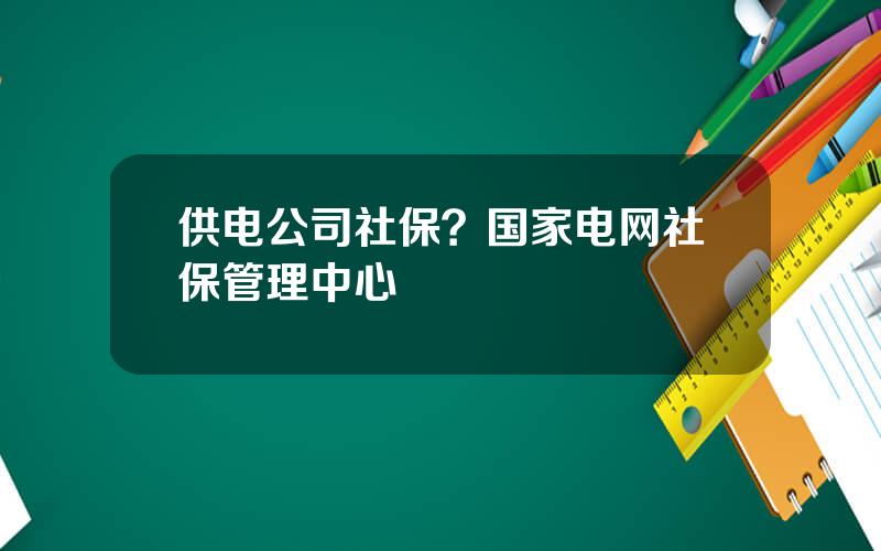 供电公司社保？国家电网社保管理中心