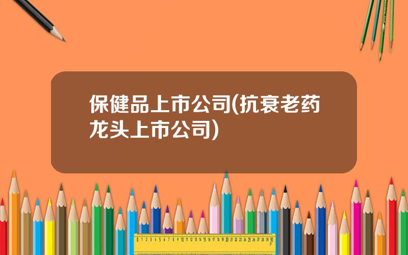 保健品上市公司(抗衰老药龙头上市公司)