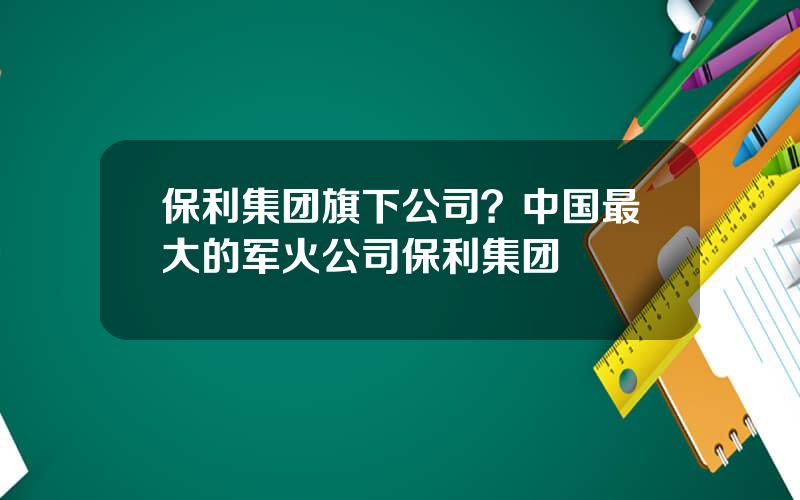 保利集团旗下公司？中国最大的军火公司保利集团