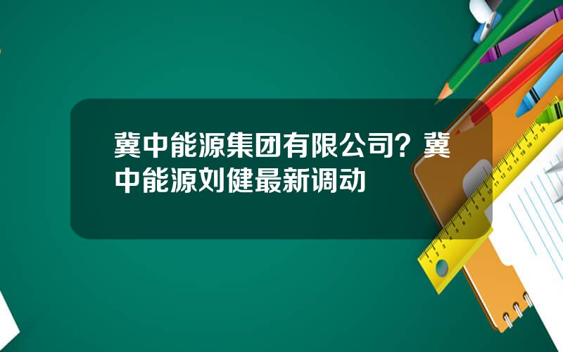 冀中能源集团有限公司？冀中能源刘健最新调动