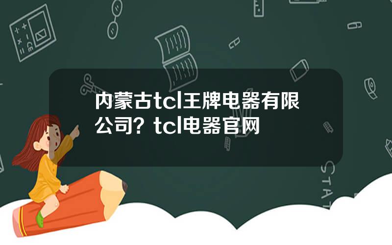 内蒙古tcl王牌电器有限公司？tcl电器官网