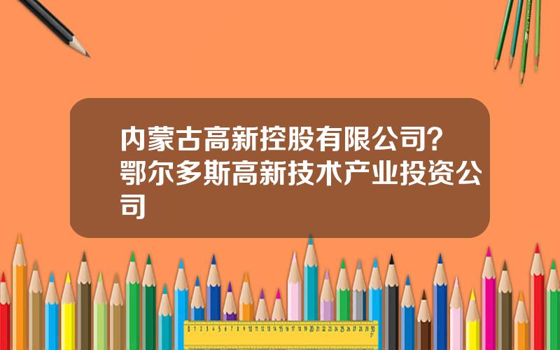 内蒙古高新控股有限公司？鄂尔多斯高新技术产业投资公司