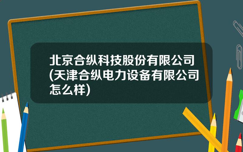 北京合纵科技股份有限公司(天津合纵电力设备有限公司怎么样)