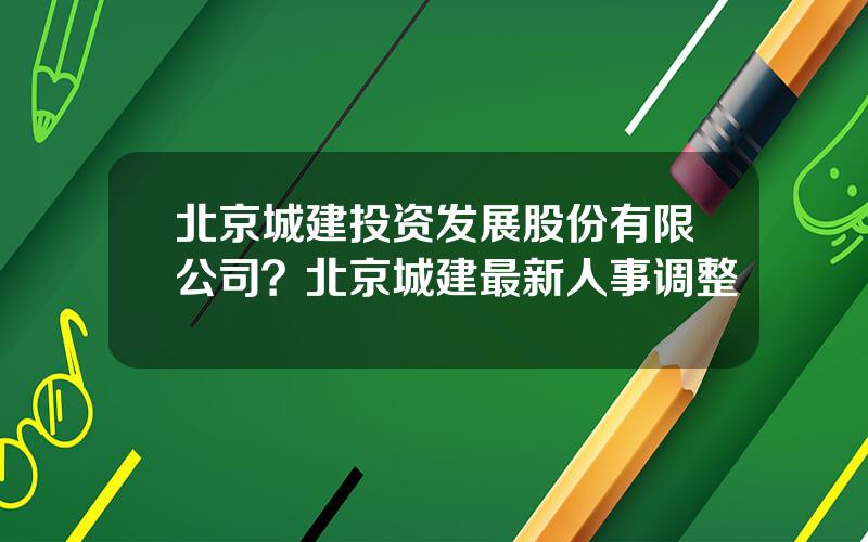 北京城建投资发展股份有限公司？北京城建最新人事调整