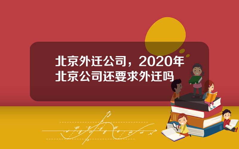 北京外迁公司，2020年北京公司还要求外迁吗