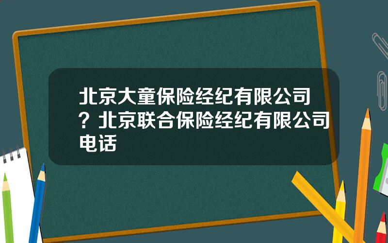 北京大童保险经纪有限公司？北京联合保险经纪有限公司电话