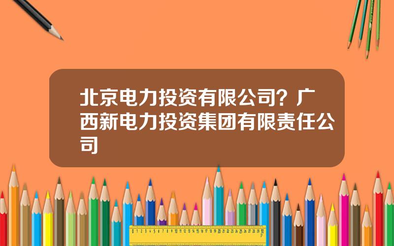 北京电力投资有限公司？广西新电力投资集团有限责任公司