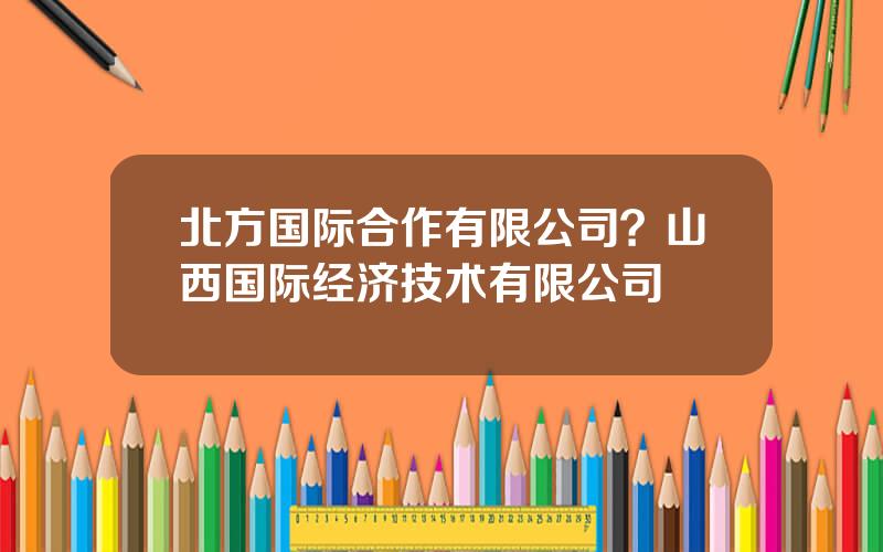 北方国际合作有限公司？山西国际经济技术有限公司