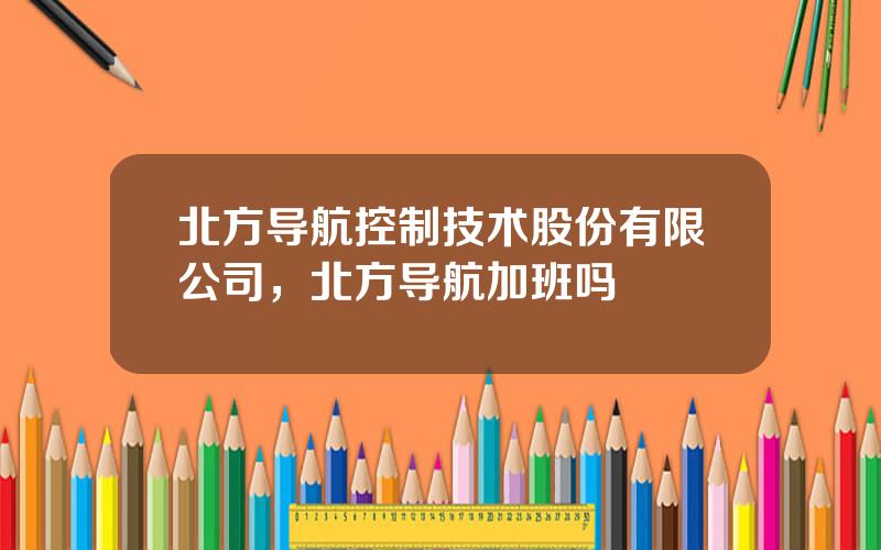 北方导航控制技术股份有限公司，北方导航加班吗