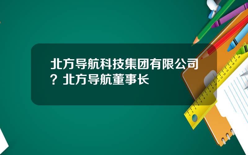 北方导航科技集团有限公司？北方导航董事长