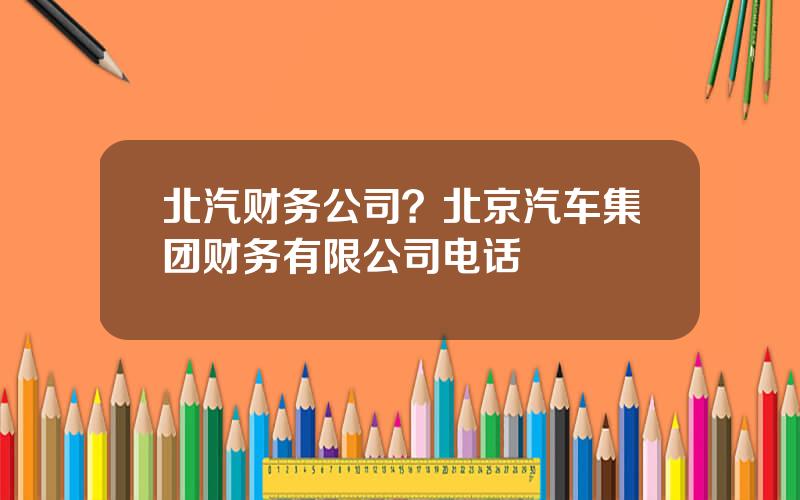 北汽财务公司？北京汽车集团财务有限公司电话