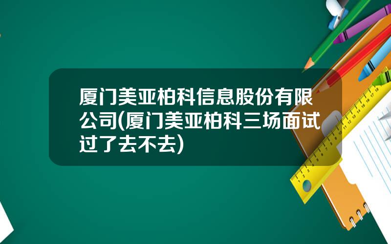 厦门美亚柏科信息股份有限公司(厦门美亚柏科三场面试过了去不去)