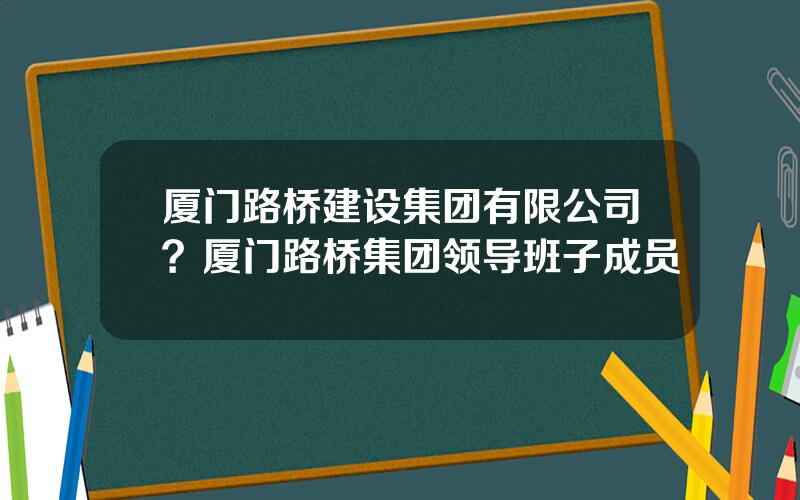 厦门路桥建设集团有限公司？厦门路桥集团领导班子成员