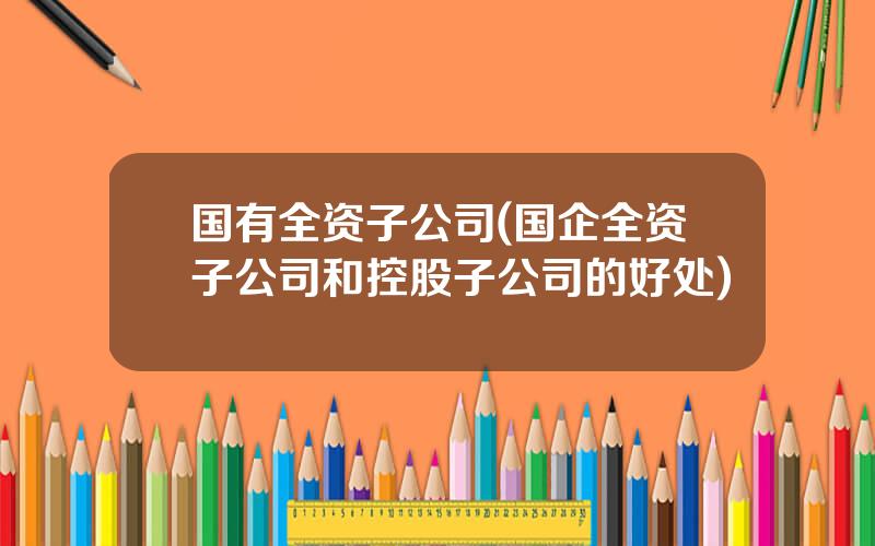 国有全资子公司(国企全资子公司和控股子公司的好处)