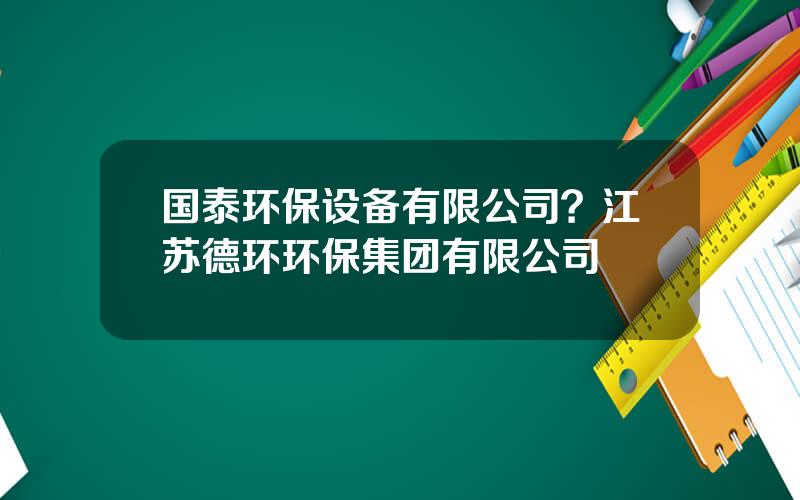 国泰环保设备有限公司？江苏德环环保集团有限公司