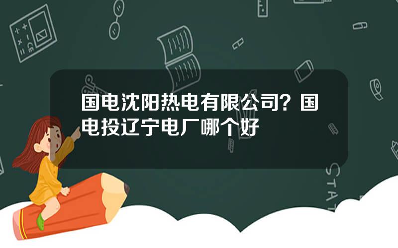 国电沈阳热电有限公司？国电投辽宁电厂哪个好