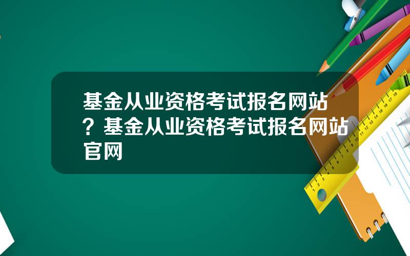 基金从业资格考试报名网站？基金从业资格考试报名网站官网