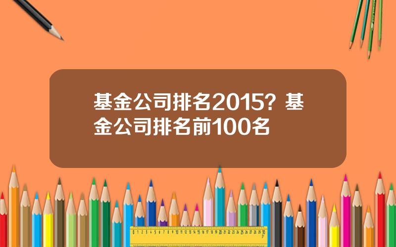 基金公司排名2015？基金公司排名前100名