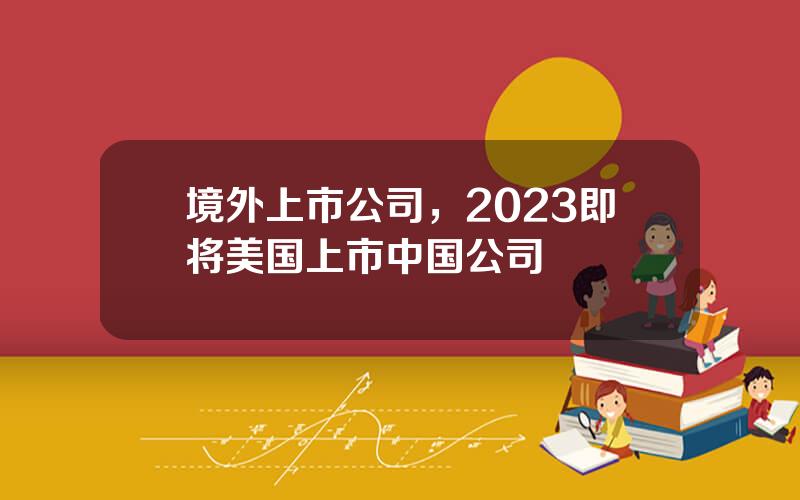 境外上市公司，2023即将美国上市中国公司