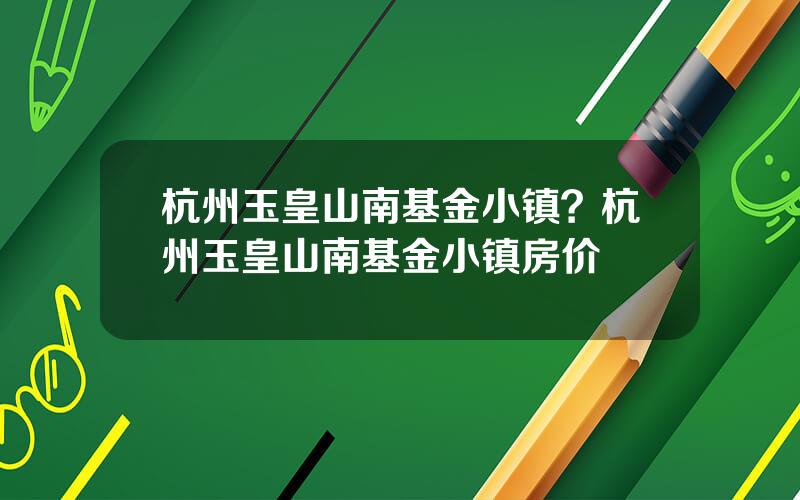 杭州玉皇山南基金小镇？杭州玉皇山南基金小镇房价