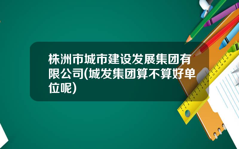 株洲市城市建设发展集团有限公司(城发集团算不算好单位呢)